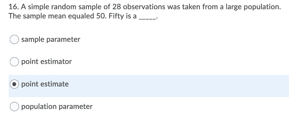 16. A simple random sample of 28 observations was taken from a large population.
The sample mean equaled 50. Fifty is a
sample parameter
point estimator
point estimate
O population parameter
