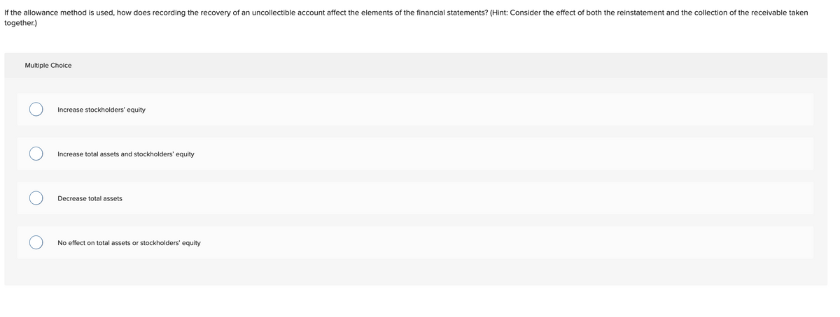 If the allowance method is used, how does recording the recovery of an uncollectible account affect the elements of the financial statements? (Hint: Consider the effect of both the reinstatement and the collection of the receivable taken
together.)
Multiple Choice
Increase stockholders' equity
Increase total assets and stockholders' equity
Decrease total assets
No effect on total assets or stockholders' equity