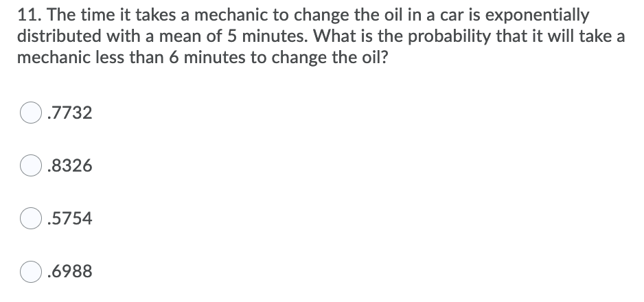 11. The time it takes a mechanic to change the oil in a car is exponentially
distributed with a mean of 5 minutes. What is the probability that it will take a
mechanic less than 6 minutes to change the oil?
O.7732
O.8326
O.5754
O.6988
