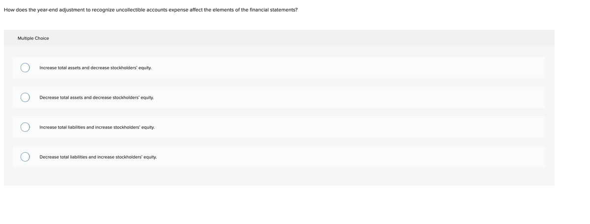 How does the year-end adjustment to recognize uncollectible accounts expense affect the elements of the financial statements?
Multiple Choice
Increase total assets and decrease stockholders' equity.
Decrease total assets and decrease stockholders' equity.
Increase total liabilities and increase stockholders' equity.
Decrease total liabilities and increase stockholders' equity.