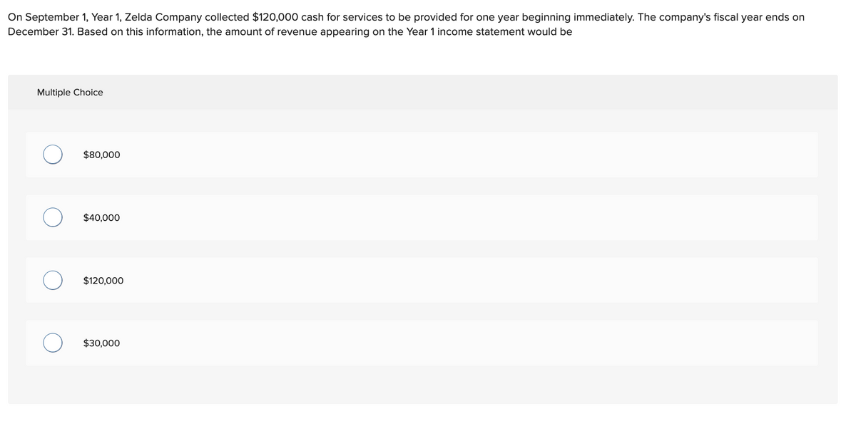 On September 1, Year 1, Zelda Company collected $120,000 cash for services to be provided for one year beginning immediately. The company's fiscal year ends on
December 31. Based on this information, the amount of revenue appearing on the Year 1 income statement would be
Multiple Choice
$80,000
$40,000
$120,000
$30,000