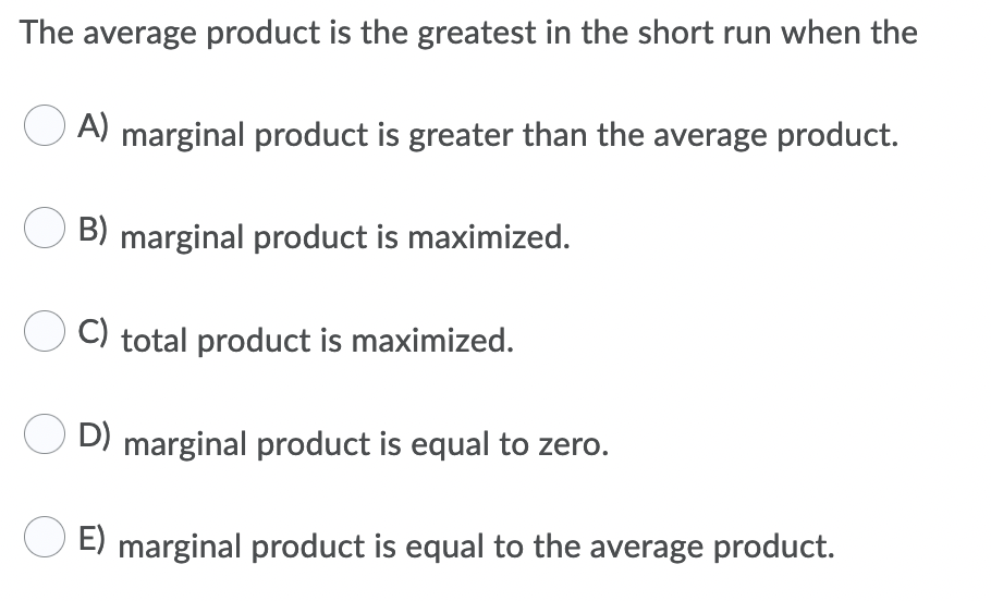 The average product is the greatest in the short run when the
A) marginal product is greater than the average product.
B) marginal product is maximized.
C) total product is maximized.
O D) marginal product is equal to zero.
E) marginal product is equal to the average product.
