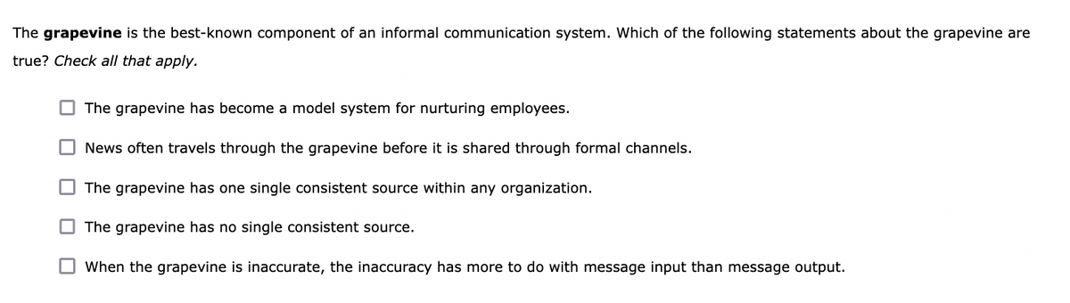 The grapevine is the best-known component of an informal communication system. Which of the following statements about the grapevine are
true? Check all that apply.
O The grapevine has become a model system for nurturing employees.
O News often travels through the grapevine before it is shared through formal channels.
The grapevine has one single consistent source within any organization.
O The grapevine has no single consistent source.
When the grapevine is inaccurate, the inaccuracy has more to do with message input than message output.
