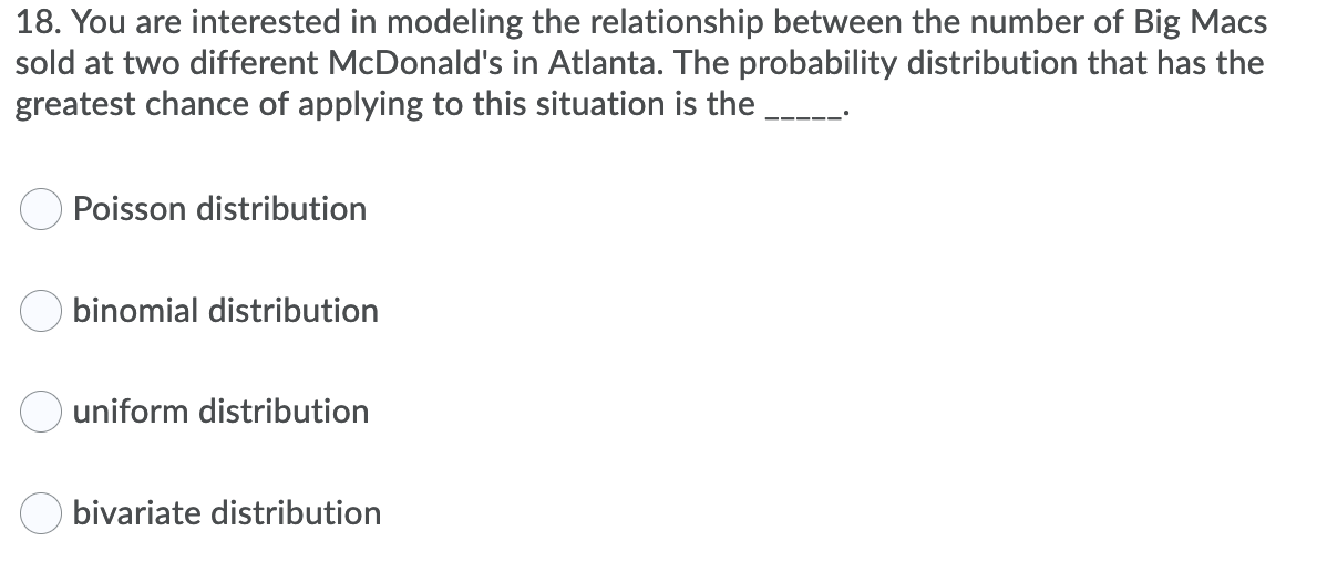 **Question 18:**

*You are interested in modeling the relationship between the number of Big Macs sold at two different McDonald's in Atlanta. The probability distribution that has the greatest chance of applying to this situation is the _____.*

- ○ Poisson distribution
- ○ binomial distribution
- ○ uniform distribution
- ○ bivariate distribution