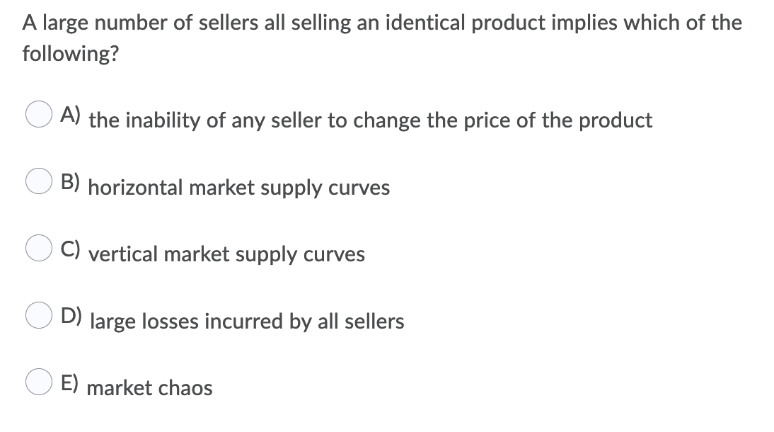 A large number of sellers all selling an identical product implies which of the
following?
A) the inability of any seller to change the price of the product
B) horizontal market supply curves
C) vertical market supply curves
D) large losses incurred by all sellers
E) market chaos
