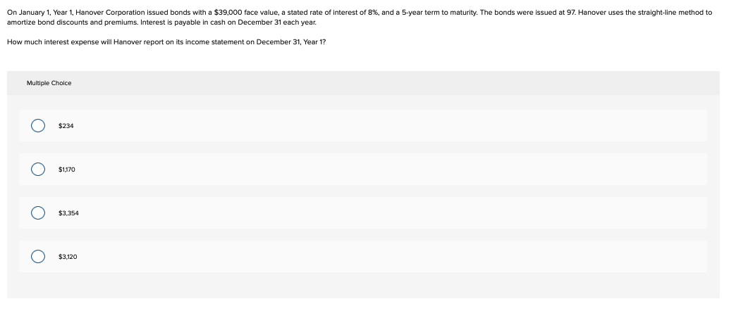 On January 1, Year 1, Hanover Corporation issued bonds with a $39,000 face value, a stated rate of interest of 8%, and a 5-year term to maturity. The bonds were issued at 97. Hanover uses the straight-line method to
amortize bond discounts and premiums. Interest is payable in cash on December 31 each year.
How much interest expense will Hanover report on its income statement on December 31, Year 1?
Multiple Choice
O
O
O
O
$234
$1,170
$3.354
$3,120