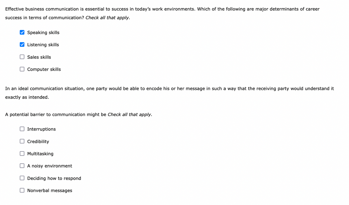 Effective business communication is essential to success in today's work environments. Which of the following are major determinants of career
success in terms of communication? Check all that apply.
V Speaking skills
V Listening skills
O Sales skills
O Computer skills
In an ideal communication situation, one party would be able to encode his or her message in such a way that the receiving party would understand it
exactly as intended.
A potential barrier to communication might be Check all that apply.
Interruptions
O Credibility
O Multitasking
O A noisy environment
O Deciding how to respond
O Nonverbal messages
