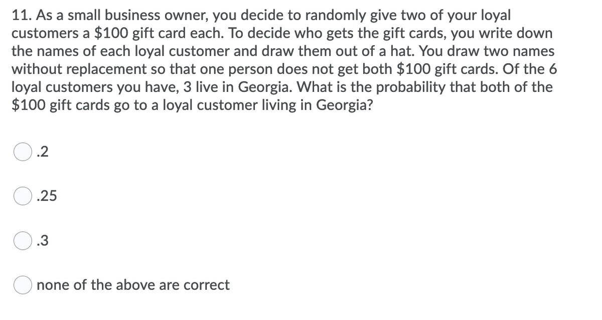 11. As a small business owner, you decide to randomly give two of your loyal
customers a $100 gift card each. To decide who gets the gift cards, you write down
the names of each loyal customer and draw them out of a hat. You draw two names
without replacement so that one person does not get both $100 gift cards. Of the 6
loyal customers you have, 3 live in Georgia. What is the probability that both of the
$100 gift cards go to a loyal customer living in Georgia?
.2
O.25
O.3
O none of the above are correct
