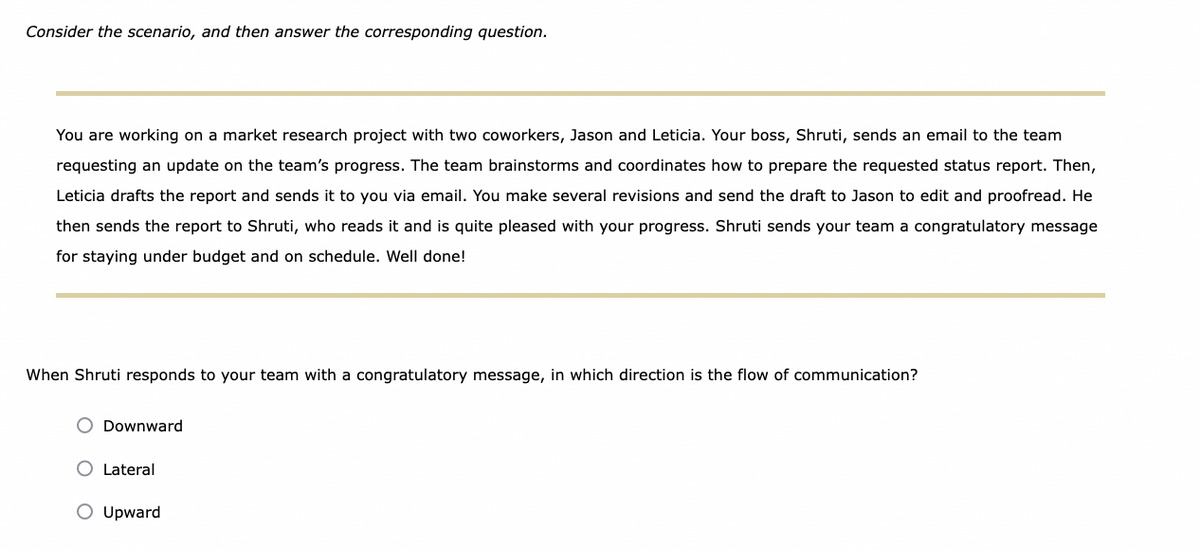 Consider the scenario, and then answer the corresponding question.
You are working on a market research project with two coworkers, Jason and Leticia. Your boss, Shruti, sends an email to the team
requesting an update on the team's progress. The team brainstorms and coordinates how to prepare the requested status report. Then,
Leticia drafts the report and sends it to you via email. You make several revisions and send the draft to Jason to edit and proofread. He
then sends the report to Shruti, who reads it and is quite pleased with your progress. Shruti sends your team a congratulatory message
for staying under budget and on schedule. Well done!
When Shruti responds to your team with a congratulatory message, in which direction is the flow of communication?
Downward
O Lateral
O Upward
