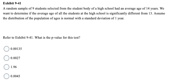 Exhibit 9-41
A random sample of 9 students selected from the student body of a high school had an average age of 14 years. We
want to determine if the average age of all the students at the high school is significantly different from 13. Assume
the distribution of the population of ages is normal with a standard deviation of 1 year.
Refer to Exhibit 9-41. What is the p-value for this test?
0.00135
0.0027
1.96
0.0045