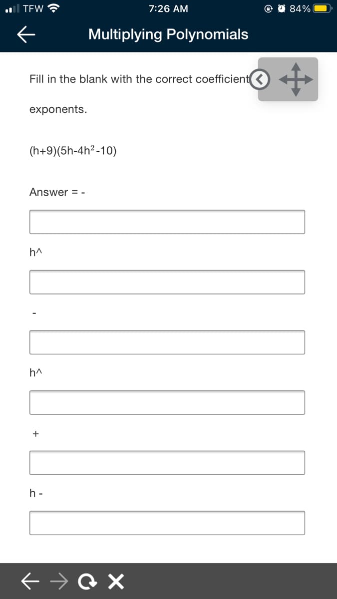 al TEW
7:26 AM
84%
Multiplying Polynomials
Fill in the blank with the correct coefficient
exponents.
(h+9)(5h-4h? -10)
Answer = -
h^
h^
h -
