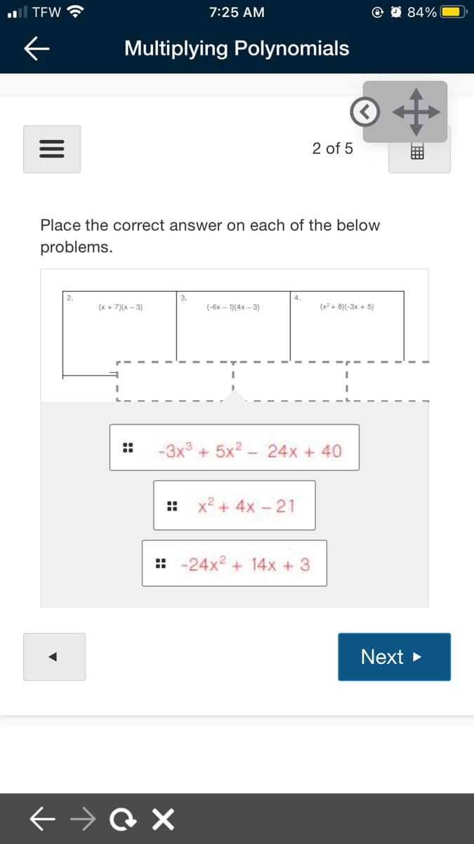 al TEW
7:25 AM
84%
Multiplying Polynomials
2 of 5
Place the correct answer on each of the below
problems.
(x + 7)(x – 3)
(-6x - 1)(4x - 3)
(x2 + 8)(-3x + 5)
::
-3x3 + 5x2 - 24x + 40
::
x2 + 4x - 21
:: -24x2 + 14x + 3
Next >
II
