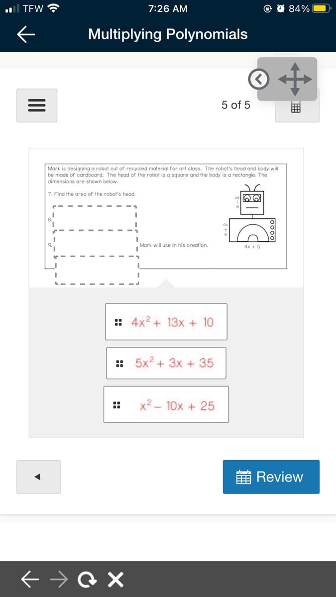 al TEW
7:26 AM
84%
Multiplying Polynomials
5 of 5
Mark is designing a robot out of recycled material for art class. The robot's head and body will
be made of cardboard. The head of the robot is a square and the body is a rectangle. The
dimensions are shown below.
7. Find the area of the robot's head.
Mark will use in his creation.
4x + 5
:: 4x2 + 13x + 10
:: 5x2 + 3x + 35
x2 - 10x + 25
Review
::
II
