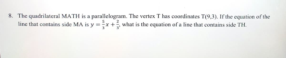 8. The quadrilateral MATH is a parallelogram. The vertex T has coordinates T(9,3). If the equation of the
line that contains side MA is y =x +, what is the equation of a line that contains side TH.
2
