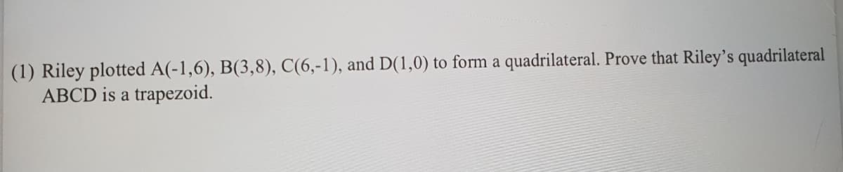 (1) Riley plotted A(-1,6), B(3,8), C(6,-1), and D(1,0) to form a quadrilateral. Prove that Riley's quadrilateral
ABCD is a trapezoid.
