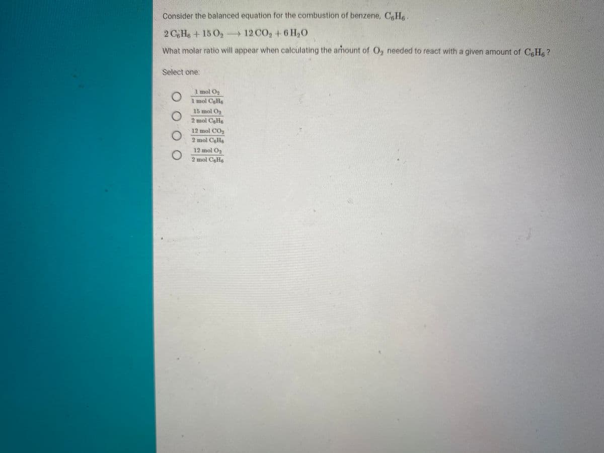 Consider the balanced equation for the combustion of benzene, CH .
2 CHe + 15 O,
+12 CO, + 6 H,O
What molar ratio will appear when calculating the amount of O, needed to react with a given amount of CfHs ?
Select one:
1 mol Og
1 mol C6H6
15 mol O2
2 mol CH6
12 mol CO2
2 mol CH6
12 mol O2
2 mol C6H6
