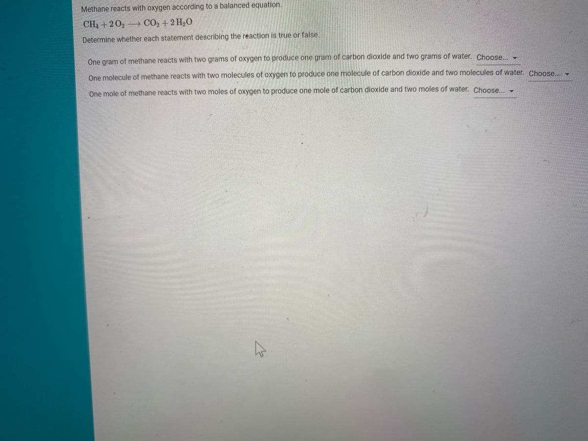 Methane reacts with oxygen according to a balanced equation.
CH +2 0, CO, +2 H,0
Determine whether each statement describing the reaction is true or false.
One gram of methane reacts with two grams of oxygen to produce one gram of carbon dioxide and two grams of water. Choose
One molecule of methane reacts with two molecules of oxygen to produce one molecule of carbon dioxide and two molecules of water. Choose
One mole of methane reacts with two moles of oxygen to produce one mole of carbon dioxide and two moles of water. Choose

