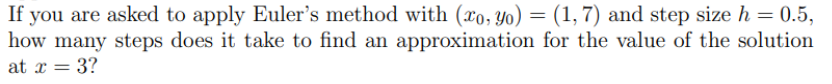 If you are asked to apply Euler's method with (xo, Yo) = (1, 7) and step size h=0.5,
how many steps does it take to find an approximation for the value of the solution
at x = 3?
