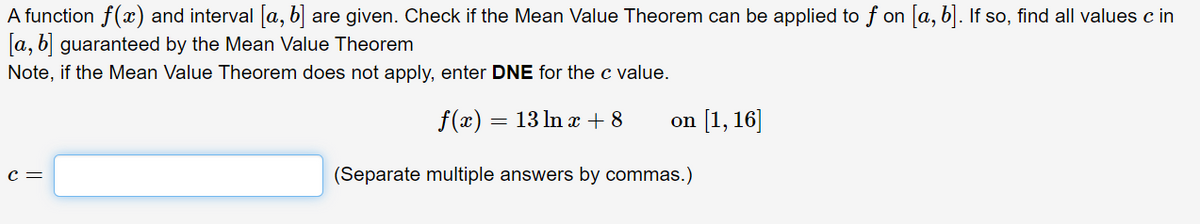 A function f(x) and interval [a, b] are given. Check if the Mean Value Theorem can be applied to f on [a, b]. If so, find all values c in
[a, b] guaranteed by the Mean Value Theorem
Note, if the Mean Value Theorem does not apply, enter DNE for the c value.
f(x) = 13 ln x + 8
[1, 16]
on
c =
(Separate multiple answers by commas.)
