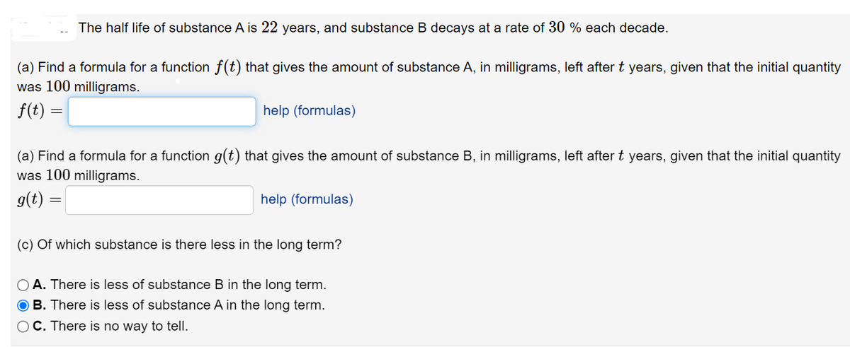 The half life of substance A is 22 years, and substance B decays at a rate of 30 each decade.
(a) Find a formula for a function f(t) that gives the amount of substance A, in milligrams, left after t years, given that the initial quantity
was 100 milligrams.
f(t) =
help (formulas)
(a) Find a formula for a function g(t) that gives the amount of substance B, in milligrams, left after t years, given that the initial quantity
was 100 milligrams.
g(t)
help (formulas)
(c) of which substance is there less in the long term?
OA. There is less of substance B in the long term.
OB. There is less of substance A in the long term.
OC. There is no way to tell.