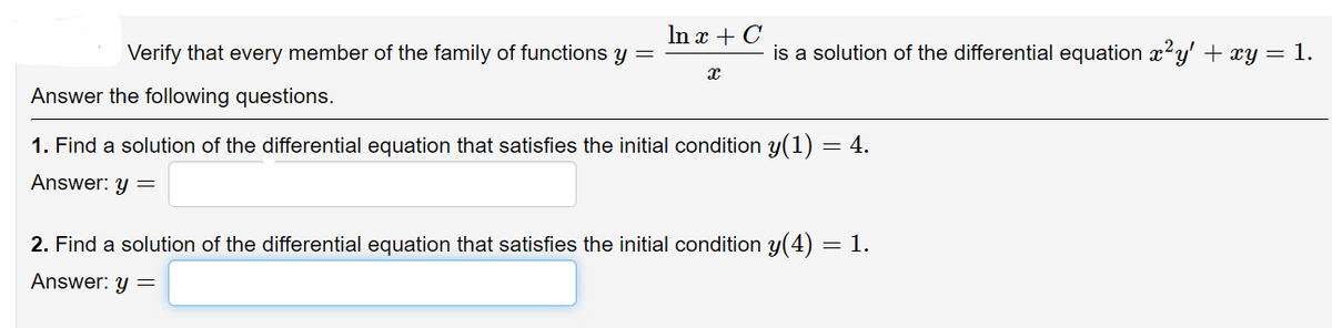 In x + C
Verify that every member of the family of functions y
X
Answer the following questions.
1. Find a solution of the differential equation that satisfies the initial condition y(1) = 4.
Answer: y =
2. Find a solution of the differential equation that satisfies the initial condition y(4) = 1.
Answer: y =
is a solution of the differential equation x²y' + xy = 1.