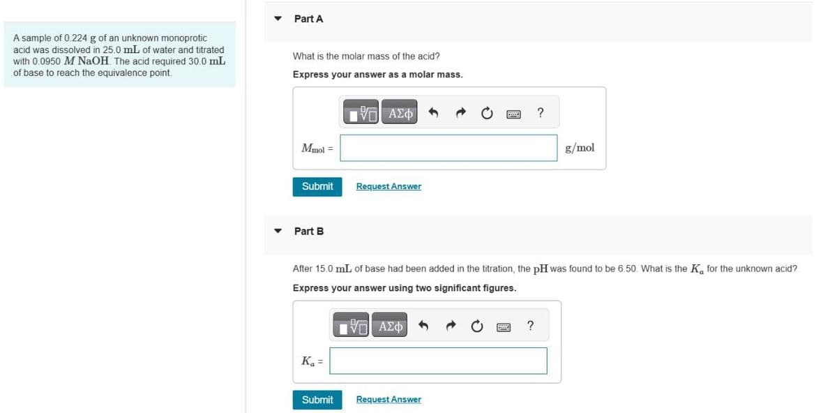 Part A
A sample of 0.224 g of an unknown monoprotic
acid was dissolved in 25.0 mL of water and titrated
with 0.0950 M NaOH. The acid required 30.0 mL
of base to reach the equivalence point.
What is the molar mass of the acid?
Express your answer as a molar mass.
ΜΕ ΑΣΦ
Mmol =
Submit
Request Answer
Part B
?
g/mol
After 15.0 mL of base had been added in the titration, the pH was found to be 6.50. What is the K for the unknown acid?
Express your answer using two significant figures.
ΜΕ ΑΣΦ
K₁ =
Submit
Request Answer
?