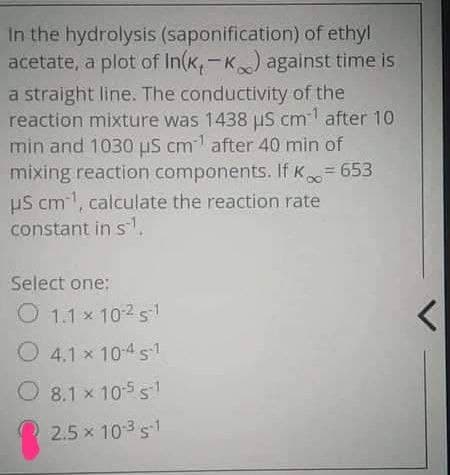 In the hydrolysis (saponification) of ethyl
acetate, a plot of In(k,-k) against time is
a straight line. The conductivity of the
reaction mixture was 1438 μS cm after 10
min and 1030 μS cm after 40 min of
mixing reaction components. If K∞ = 653
US cm, calculate the reaction rate
constant in s.
Select one:
1.1 × 10251
x
4.1 × 10-4 s1
8.1 x 10-5 51
2.5 × 10-3 s-1