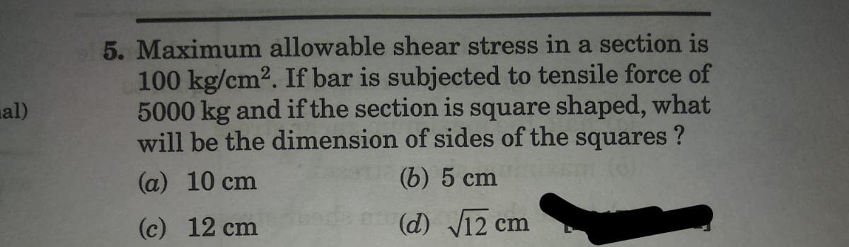 al)
5. Maximum allowable shear stress in a section is
100 kg/cm². If bar is subjected to tensile force of
5000 kg and if the section is square shaped, what
will be the dimension of sides of the squares ?
(a) 10 cm
(b) 5 cm
(c) 12 cm
(d) √12 cm