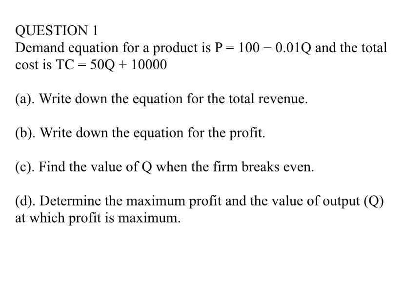 QUESTION 1
Demand equation for a product is P = 100 – 0.01Q and the total
cost is TC = 50Q + 10000
-
(a). Write down the equation for the total revenue.
(b). Write down the equation for the profit.
(c). Find the value of Q when the firm breaks even.
(d). Determine the maximum profit and the value of output (Q)
at which profit is maximum.
