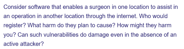 Consider software that enables a surgeon in one location to assist in
an operation in another location through the internet. Who would
register? What harm do they plan to cause? How might they harm
you? Can such vulnerabilities do damage even in the absence of an
active attacker?