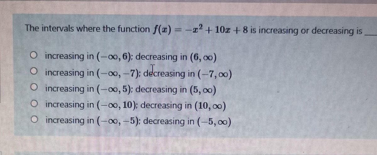 The intervals where the function f() = -2 + 10r +8 is increasing or decreasing is
O increasing in (-00, 6); decreasing in (6, o0)
O increasing in (00, -7); decreasing in (-7, 00)
O increasing in (-00, 5): decreasing in (5, o0)
O increasing in (-00, 10); decreasing in (10, o0)
O increasing in (-00, -5): decreasing in (-5, o0)
