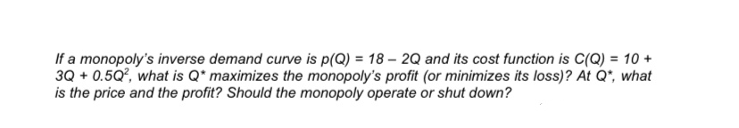 If a monopoly's inverse demand curve is p(Q) = 18 – 2Q and its cost function is C(Q) = 10 +
3Q + 0.5Q, what is Q* maximizes the monopoly's profit (or minimizes its loss)? At Q*, what
is the price and the profit? Should the monopoly operate or shut down?
