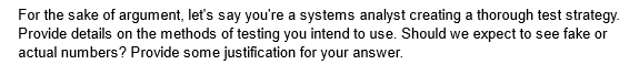 For the sake of argument, let's say you're a systems analyst creating a thorough test strategy.
Provide details on the methods of testing you intend to use. Should we expect to see fake or
actual numbers? Provide some justification for your answer.