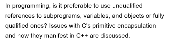 In programming, is it preferable to use unqualified
references to subprograms, variables, and objects or fully
qualified ones? Issues with C's primitive encapsulation
and how they manifest in C++ are discussed.