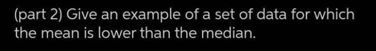 (part 2) Give an example of a set of data for which
the mean is lower than the median.