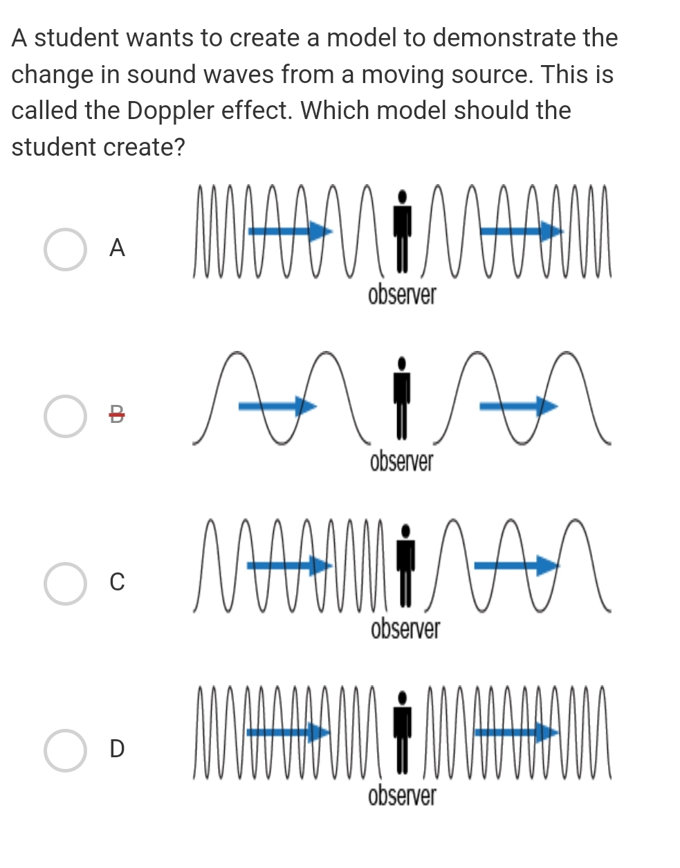 A student wants to create a model to demonstrate the
change in sound waves from a moving source. This is
called the Doppler effect. Which model should the
student create?
MAAN İMAAAM
An
A
ab
C
D
observer
An
MAAMİNAN
лал
observer
observer
observer