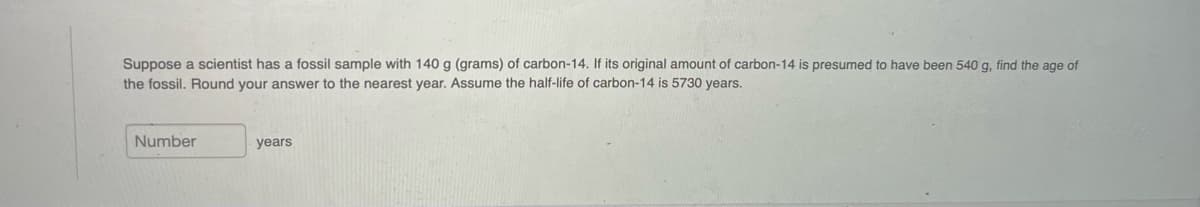 Suppose a scientist has a fossil sample with 140 g (grams) of carbon-14. If its original amount of carbon-14 is presumed to have been 540 g, find the age of
the fossil. Round your answer to the nearest year. Assume the half-life of carbon-14 is 5730 years.
Number
years
