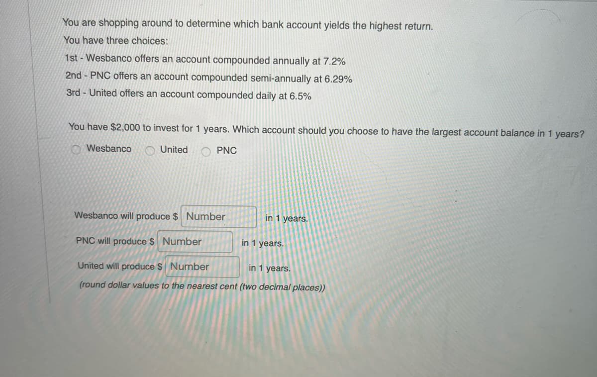 You are shopping around to determine which bank account yields the highest return.
You have three choices:
1st - Wesbanco offers an account compounded annually at 7.2%
2nd - PNC offers an account compounded semi-annually at 6.29%
3rd - United offers an account compounded daily at 6.5%
You have $2,000 to invest for 1 years. Which account should you choose to have the largest account balance in 1 years?
O Wesbanco
United
PNC
Wesbanco will produce $ Number
in 1 years.
PNC will produce $ Number
in 1 years.
United will produce $ Number
in 1 years.
(round dollar values to the nearest cent (two decimal places))
