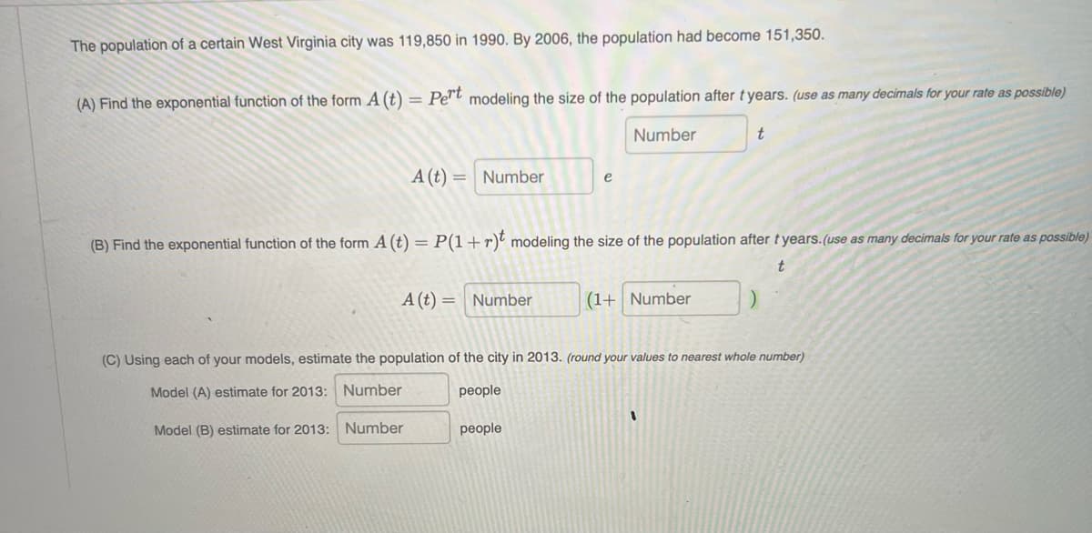 The population of a certain West Virginia city was 119,850 in 1990. By 2006, the population had become 151,350.
(A) Find the exponential function of the form A (t) = Pe"t modeling the size of the population after t years. (use as many decimals for your rate as possible)
Number
A (t)
Number
e
(B) Find the exponential function of the form A (t) = P(1+r) modeling the size of the population after t years.(use as many decimals for your rate as possible)
A (t) = Number
(1+ Number
(C) Using each of your models, estimate the population of the city in 2013. (round your values to nearest whole number)
Model (A) estimate for 2013: Number
people
Model (B) estimate for 2013:
Number
people
