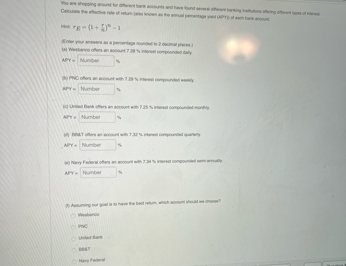 You are shopping around for different bank accounts and have found several different banking institutions offering different types of interest.
Calculate the effective rate of return (also known as the annual percentage yield (APY)) of each bank account.
Hint: rE = (1+ 5)" – 1
(Enter your answers as a percentage rounded to 2 decimal places.)
(a) Wesbanco offers an account 7.28 % interest compounded daily.
APY = Number
(b) PNC offers an account with 7.29 % interest compounded weekly.
APY = Number
(c) United Bank offers an account with 7.25 % interest compounded monthly.
APY = Number
%
(d) BB&T offers an account with 7.32 % interest compounded quarterly.
APY = Number
(e) Navy Federal offers an account with 7.34 % interest compounded semi-annually.
APY = Number
(f) Assuming our goal is to have the best return, which account should we choose?
O Wesbanco
O PNC
O United Bank
BB&T
O Navy Federal
