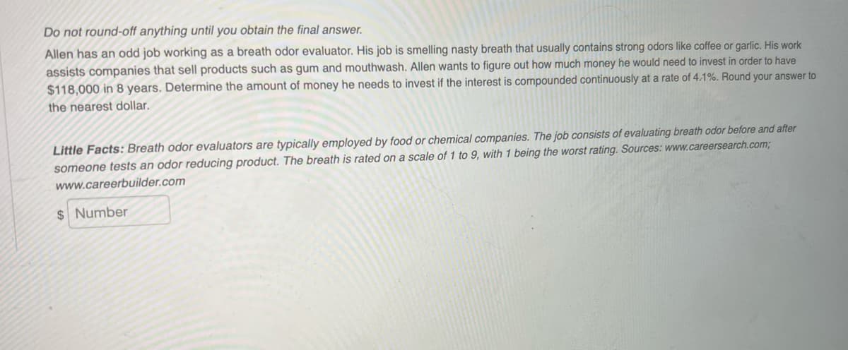 Do not round-off anything until you obtain the final answer.
Allen has an odd job working as a breath odor evaluator. His job is smelling nasty breath that usually contains strong odors like coffee or garlic. His work
assists companies that sell products such as gum and mouthwash. Allen wants to figure out how much money he would need to invest in order to have
$118,000 in 8 years. Determine the amount of money he needs to invest if the interest is compounded continuously at a rate of 4.1%. Round your answer to
the nearest dollar.
Little Facts: Breath odor evaluators are typically employed by food or chemical companies. The job consists of evaluating breath odor before and after
someone tests an odor reducing product. The breath is rated on a scale of 1 to 9, with 1 being the worst rating. Sources: www.careersearch.com3B
www.careerbuilder.com
$ Number
