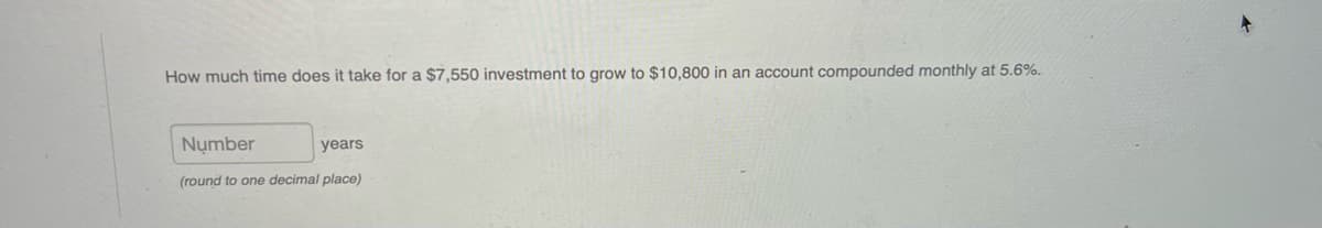 How much time does it take for a $7,550 investment to grow to $10,800 in an account compounded monthly at 5.6%.
Number
years
(round to one decimal place)
