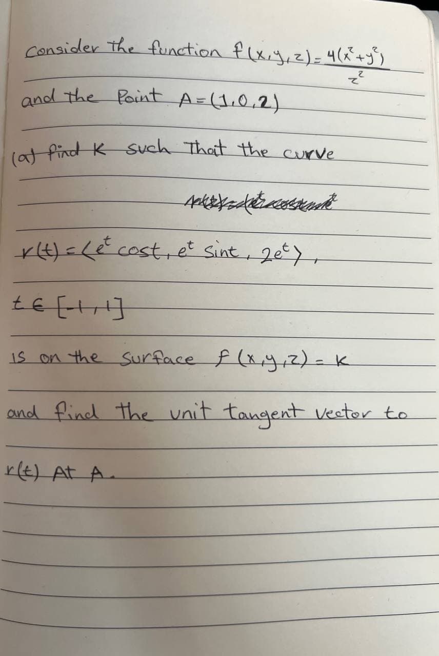 Consider the function f(x, y, z) = 4(x² + y²)
z²
and the Point A = (1.0.2)
(a) find K such that the curve.
r(t) = (et cost, et sint, 2et),
£€ [- +¹]
is on the surface f (x, y, z) - K
=
and find the unit tangent vector to
r(t) At A.