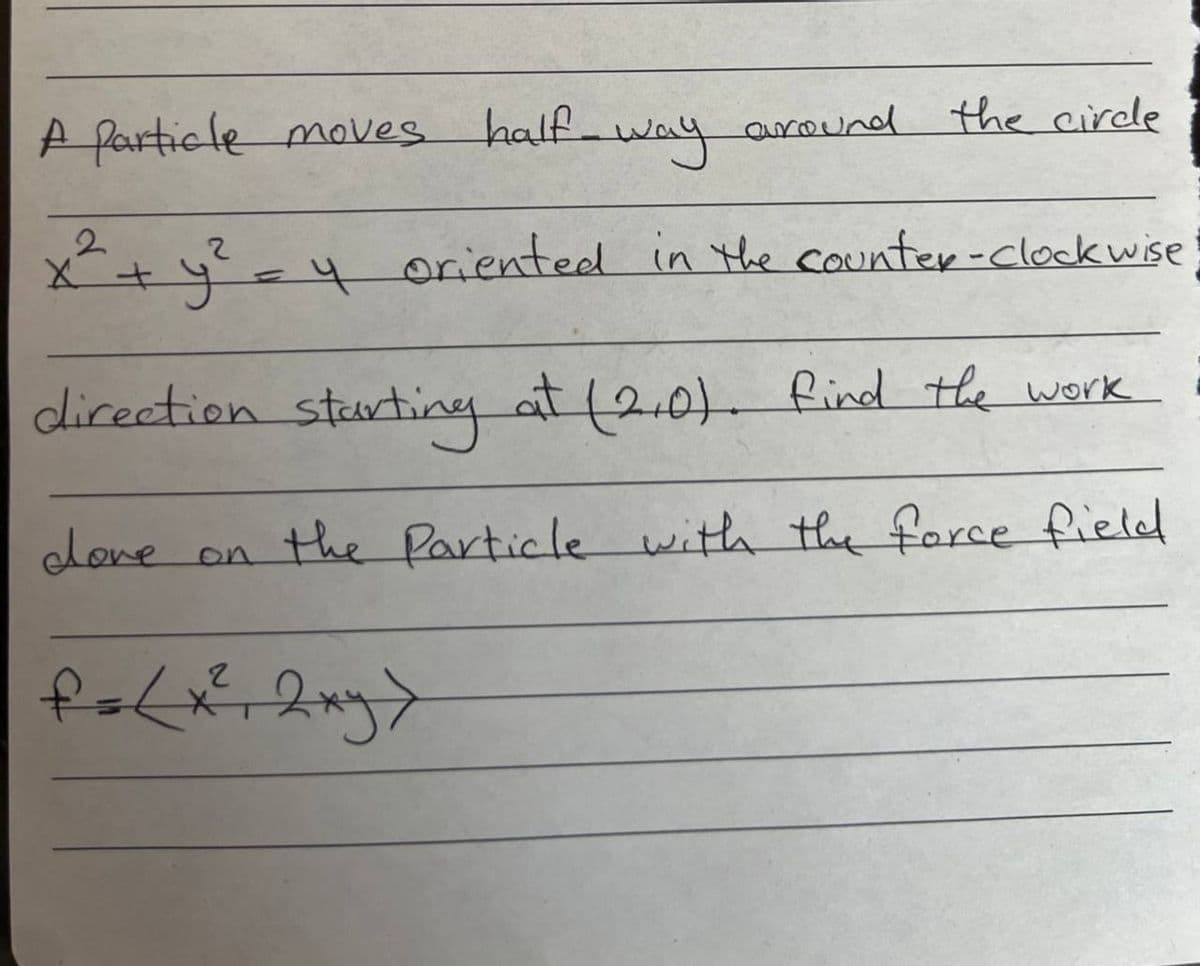 A Particle moves
way
2
x² + y² = 4 oriented in the
half
dove on
around the circle
counter-clockwise
direction starting at (2.0). find the work
the Particle with the force field
f = (x² + 2xy>