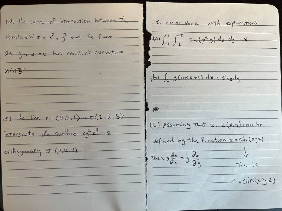 (d) the curve of intersection between the
Paraboloid z = x² + y² and the Plane
2x=y+z=0 has constant curvature
21√5
(e) the line r= (2,2,1) + t(1, 2,57
intersects the surface xy² z³ = 8
3
orthogonally at (2,2,1)
1. True or false.
2
(a) f ₁ f ²² Sin (x² y) dx dy = *
1
1b) (cy (cosx + 1) dx + sing dy
LAKA
(C) Assuming That z = z(x, y) can be
defined by the function z =
z = sin(xyz)
Then
with explanations
Əx
=y
dz
ay
This is
Z=sin(xyz)