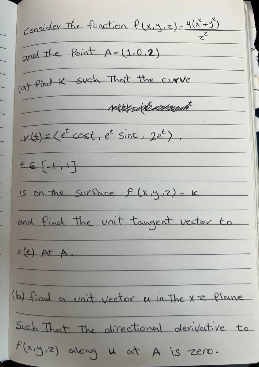 Consider the function f(x, y, z) = 4(x² + y²)
z²
and the Point A= (1.0.2)
(a) find K such that the curve.
A
r(t) = (et cost, et sint, 2et),
te [1¹]
is on the surface f (x, y, z) = K
and find the unit tangent vector to
r(t) At A.
21
(6) find a unit vector u in The X z Plane
Such That the directional derivative to
f(x,y,z) along u at A is zero.