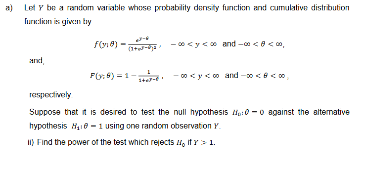 a)
Let y be a random variable whose probability density function and cumulative distribution
function is given by
and,
f(y; 0) =
ey-8
(1+83-8)²
F(y; 0) = 1
1
1+63-9
J
-∞0 <y <∞ and -∞ < 0 <∞,
-∞⁰ <y <∞ and -∞ <<∞,
respectively.
Suppose that it is desired to test the null hypothesis Ho: 0 = 0 against the alternative
hypothesis H₁:0 = 1 using one random observation Y.
ii) Find the power of the test which rejects H, if Y > 1.