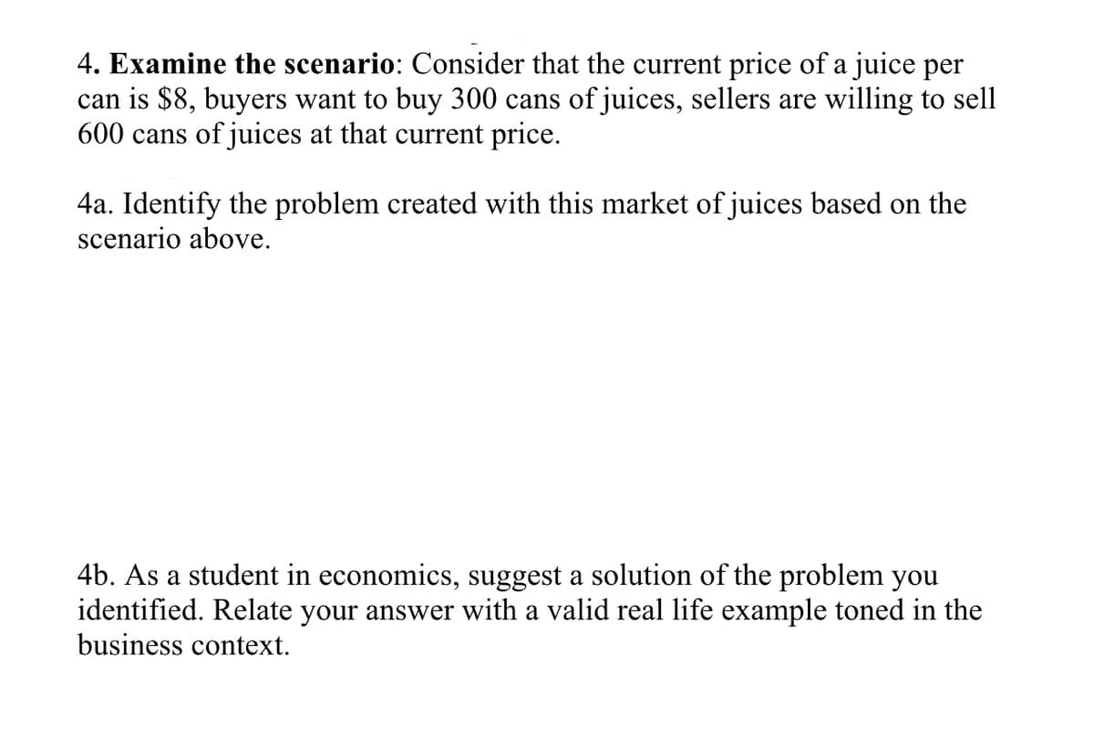 4. Examine the scenario: Consider that the current price of a juice per
can is $8, buyers want to buy 300 cans of juices, sellers are willing to sell
600 cans of juices at that current price.
4a. Identify the problem created with this market of juices based on the
scenario above.
4b. As a student in economics, suggest a solution of the problem you
identified. Relate your answer with a valid real life example toned in the
business context.
