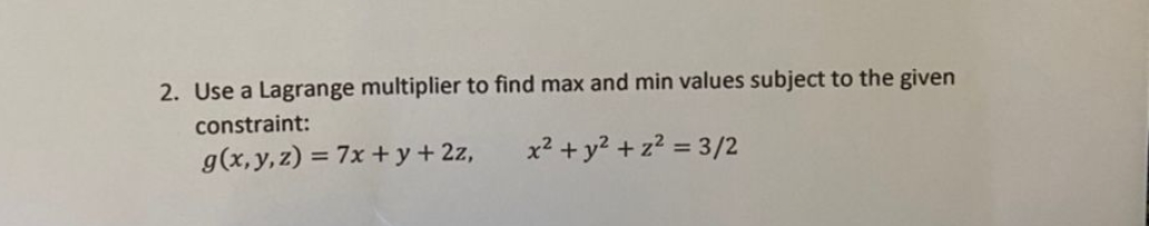 2. Use a Lagrange multiplier to find max and min values subject to the given
constraint:
g(x,y,z) = 7x +y+ 2z,
x2 + y? + z? = 3/2
