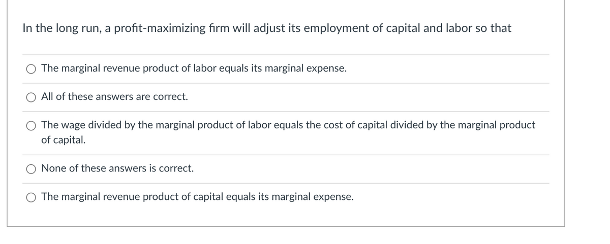 In the long run, a profit-maximizing firm will adjust its employment of capital and labor so that
The marginal revenue product of labor equals its marginal expense.
All of these answers are correct.
The wage divided by the marginal product of labor equals the cost of capital divided by the marginal product
of capital.
None of these answers is correct.
The marginal revenue product of capital equals its marginal expense.
